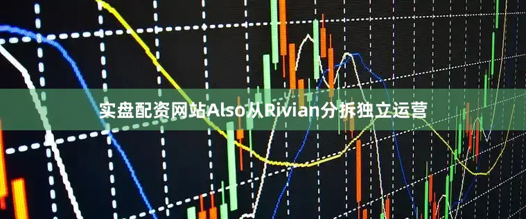 实盘配资网站Also从Rivian分拆独立运营