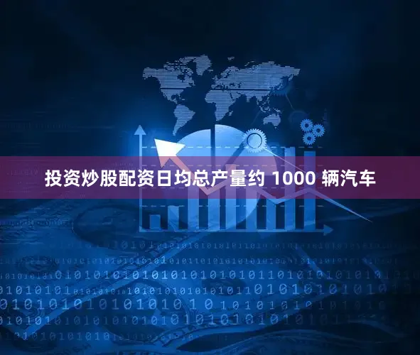 投资炒股配资日均总产量约 1000 辆汽车